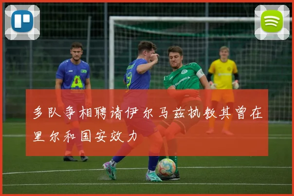 多队争相聘请伊尔马兹执教其曾在里尔和国安效力