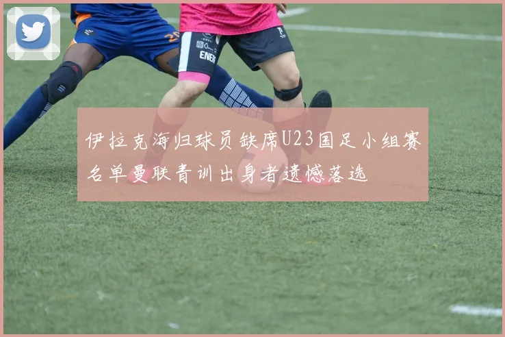 伊拉克海归球员缺席U23国足小组赛名单曼联青训出身者遗憾落选