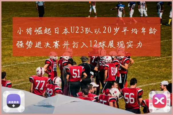 小将崛起日本U23队以20岁平均年龄强势进决赛并打入12球展现实力