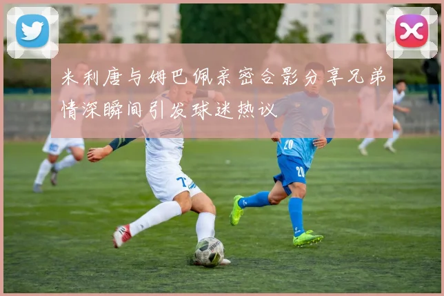 米利唐与姆巴佩亲密合影分享兄弟情深瞬间引发球迷热议