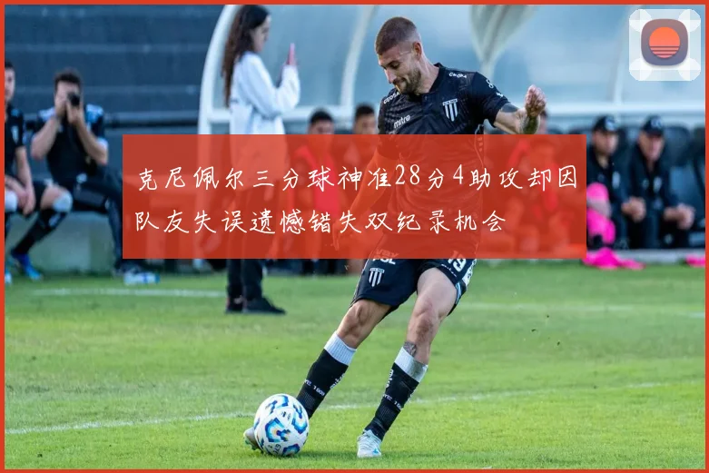 克尼佩尔三分球神准28分4助攻却因队友失误遗憾错失双纪录机会