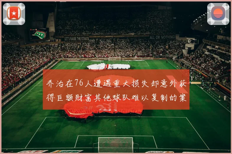 乔治在76人遭遇重大损失却意外获得巨额财富其他球队难以复制的案例