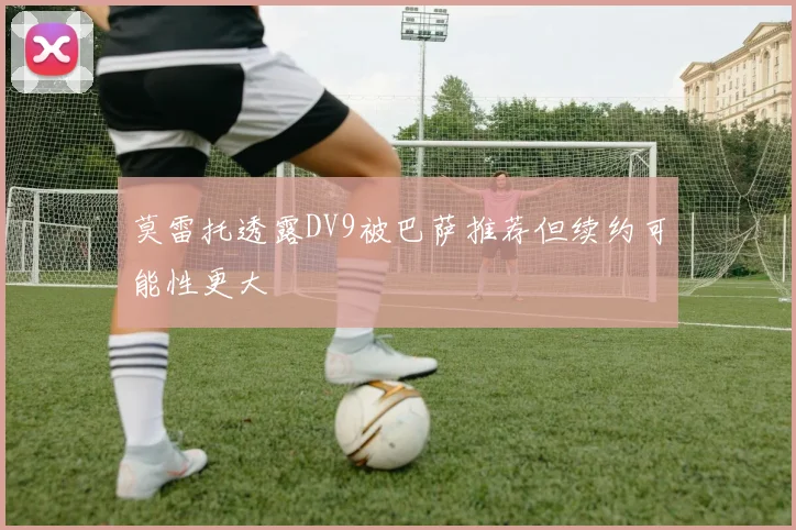 莫雷托透露DV9被巴萨推荐但续约可能性更大