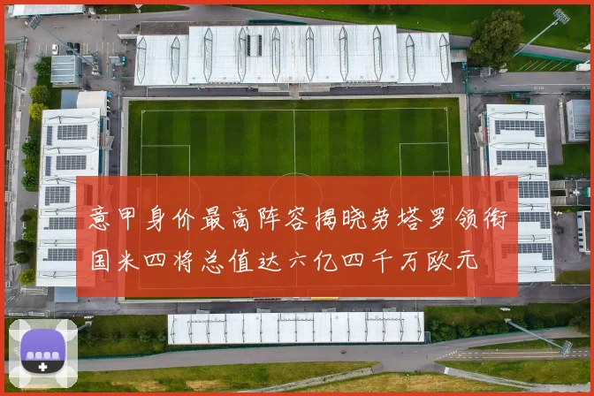 意甲身价最高阵容揭晓劳塔罗领衔国米四将总值达六亿四千万欧元