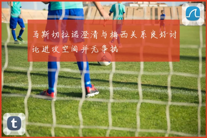 马斯切拉诺澄清与梅西关系良好讨论进攻空间并无争执