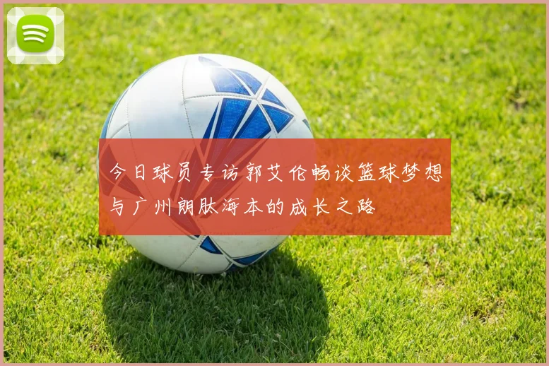 今日球员专访郭艾伦畅谈篮球梦想与广州朗肽海本的成长之路