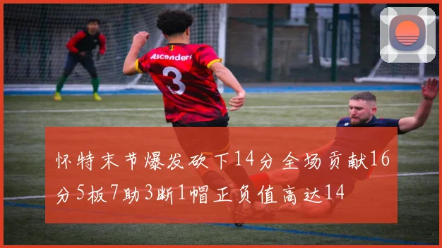 怀特末节爆发砍下14分全场贡献16分5板7助3断1帽正负值高达14
