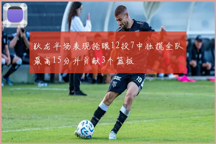 狄龙半场表现抢眼12投7中独揽全队最高15分并贡献3个篮板