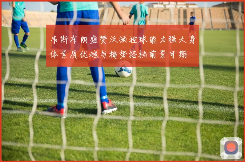 韦斯布朗盛赞沃顿控球能力强大身体素质优越与梅努搭档前景可期