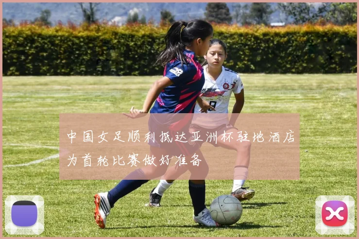 中国女足顺利抵达亚洲杯驻地酒店为首轮比赛做好准备