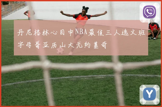 丹尼格林心目中NBA最佳三人选文班字母哥亚历山大无约基奇