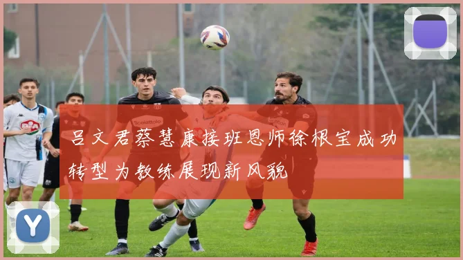 吕文君蔡慧康接班恩师徐根宝成功转型为教练展现新风貌