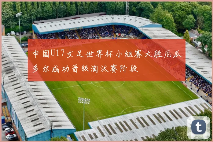中国U17女足世界杯小组赛大胜厄瓜多尔成功晋级淘汰赛阶段