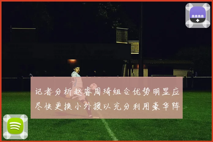 记者分析赵睿周琦组合优势明显应尽快更换小外援以充分利用豪华阵容