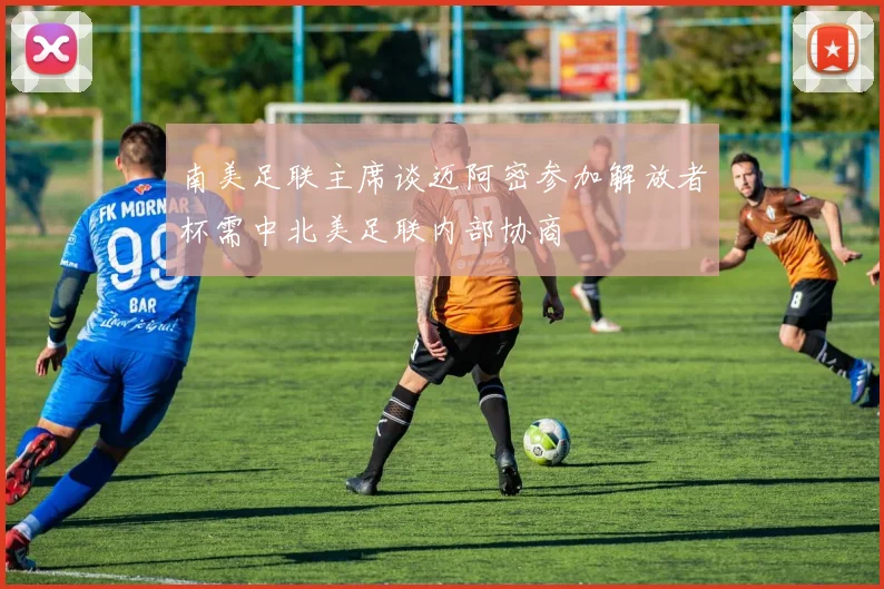 南美足联主席谈迈阿密参加解放者杯需中北美足联内部协商