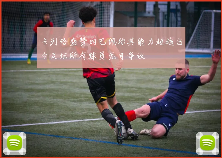 卡列哈盛赞姆巴佩称其能力超越当今足坛所有球员无可争议