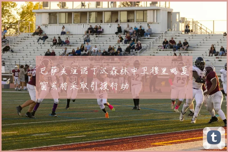 巴萨关注诺丁汉森林中卫穆里略夏窗或将采取引援行动