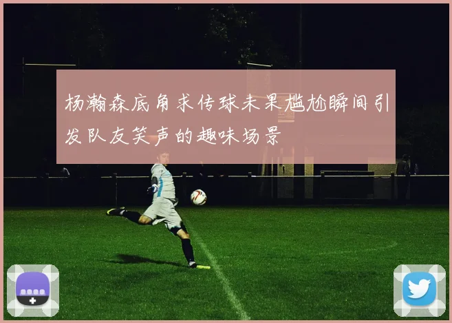 杨瀚森底角求传球未果尴尬瞬间引发队友笑声的趣味场景