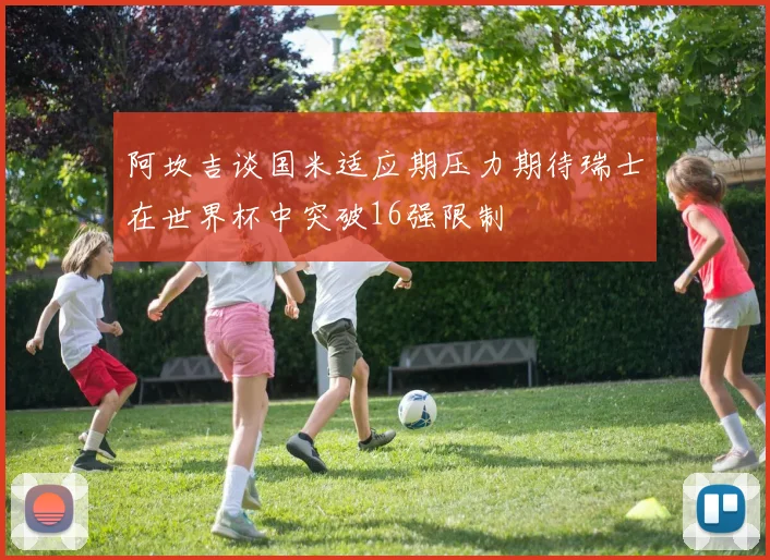 阿坎吉谈国米适应期压力期待瑞士在世界杯中突破16强限制