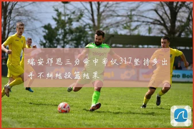 瑞安邓恩三分命中率仅317坚持多出手不纠结投篮结果