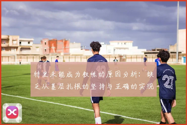 特里未能成为教练的原因分析：缺乏从基层扎根的坚持与正确的实现方式