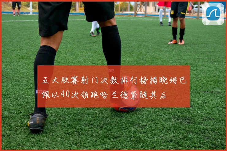 五大联赛射门次数排行榜揭晓姆巴佩以40次领跑哈兰德紧随其后