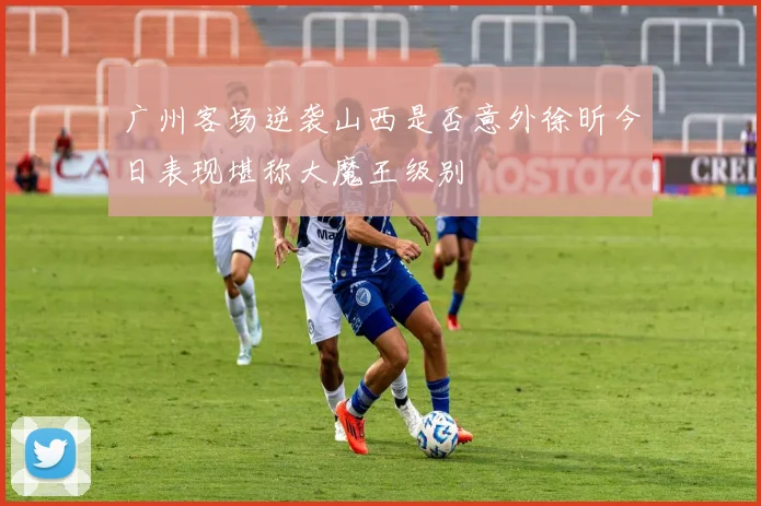 广州客场逆袭山西是否意外徐昕今日表现堪称大魔王级别