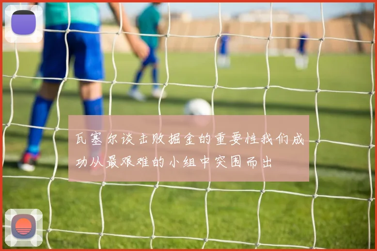 瓦塞尔谈击败掘金的重要性我们成功从最艰难的小组中突围而出
