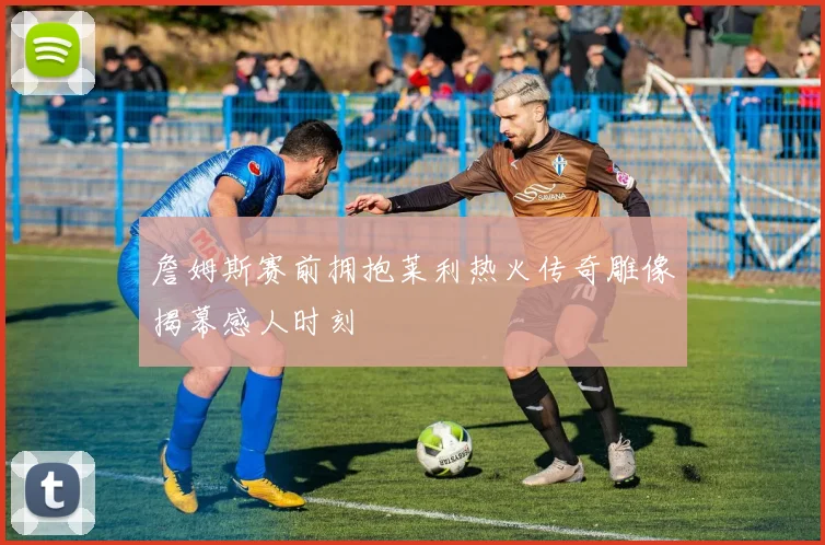 詹姆斯赛前拥抱莱利热火传奇雕像揭幕感人时刻