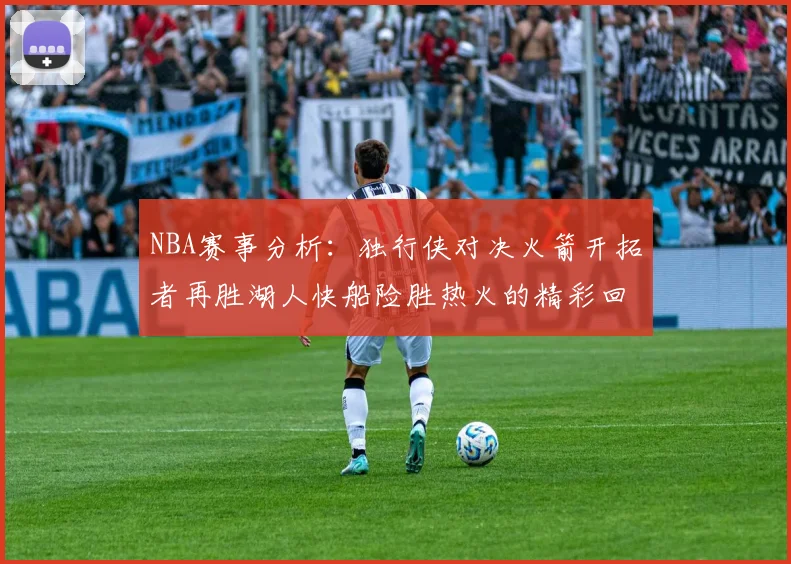 NBA赛事分析：独行侠对决火箭开拓者再胜湖人快船险胜热火的精彩回顾
