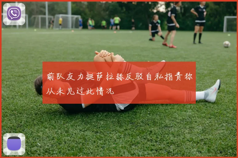前队友力挺萨拉赫反驳自私指责称从未见过此情况