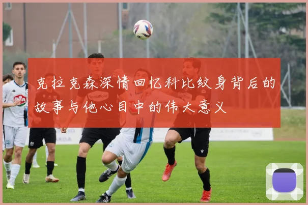 克拉克森深情回忆科比纹身背后的故事与他心目中的伟大意义