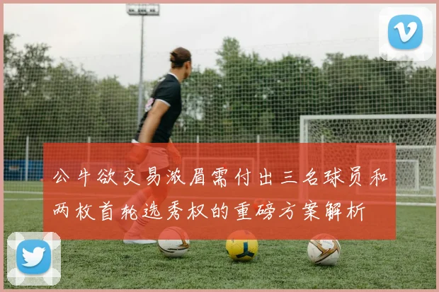 公牛欲交易浓眉需付出三名球员和两枚首轮选秀权的重磅方案解析