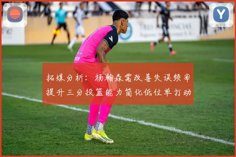 拓媒分析：杨瀚森需改善失误频率提升三分投篮能力简化低位单打动作