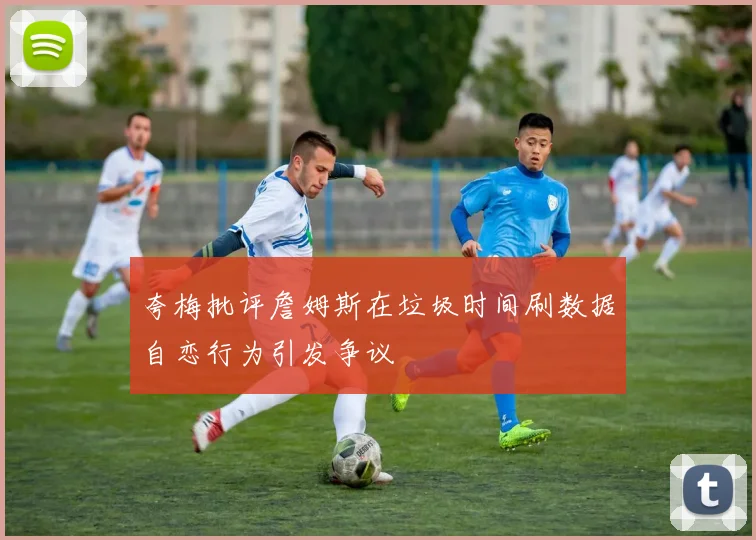 夸梅批评詹姆斯在垃圾时间刷数据自恋行为引发争议