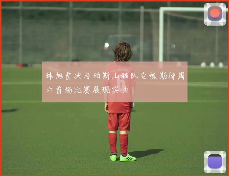 韩旭首次与珀斯山猫队合练期待周六首场比赛展现实力