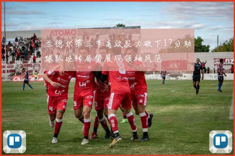 兰德尔第三节高效发力砍下17分助球队逆转局势展现领袖风范