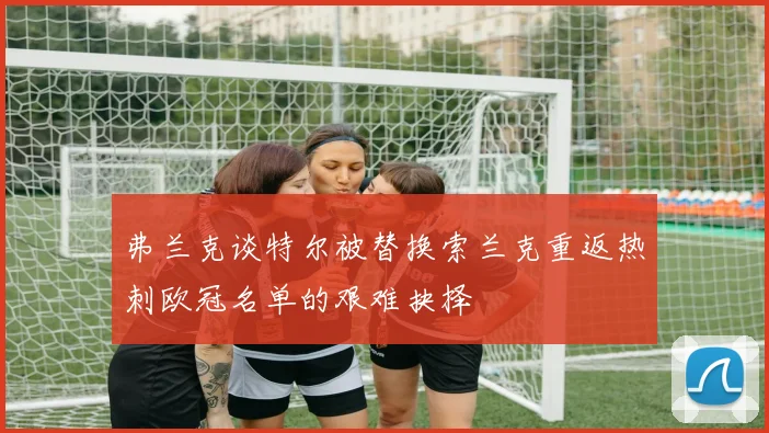 弗兰克谈特尔被替换索兰克重返热刺欧冠名单的艰难抉择